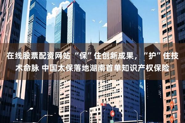 在线股票配资网站 “保”住创新成果，“护”住技术命脉 中国太保落地湖南首单知识产权保险