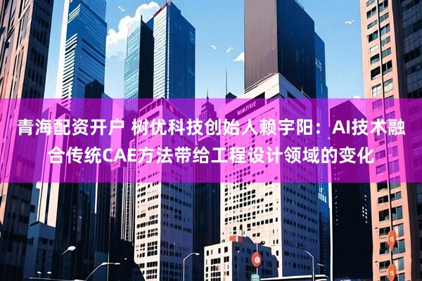 青海配资开户 树优科技创始人赖宇阳：AI技术融合传统CAE方法带给工程设计领域的变化