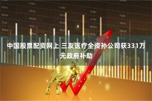 中国股票配资网上 三友医疗全资孙公司获331万元政府补助