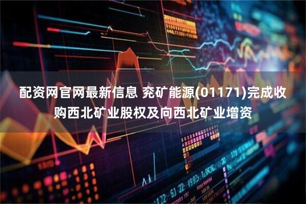 配资网官网最新信息 兖矿能源(01171)完成收购西北矿业股权及向西北矿业增资