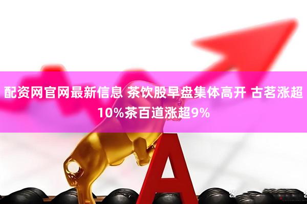 配资网官网最新信息 茶饮股早盘集体高开 古茗涨超10%茶百道涨超9%