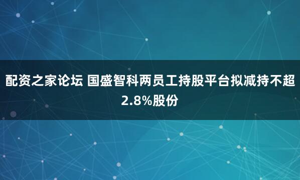 配资之家论坛 国盛智科两员工持股平台拟减持不超2.8%股份
