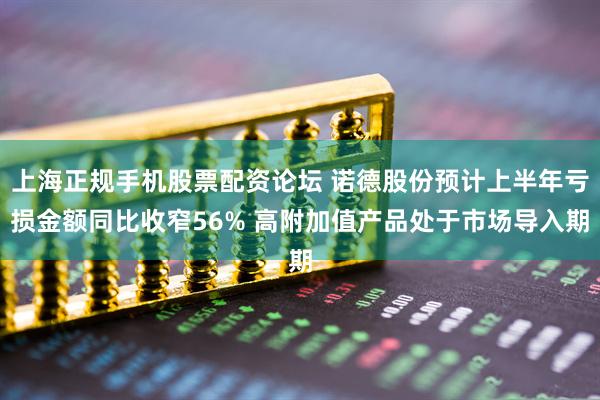 上海正规手机股票配资论坛 诺德股份预计上半年亏损金额同比收窄56% 高附加值产品处于市场导入期