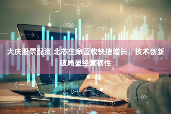 大庆股票配资 北芯生命营收快速增长，技术创新破局显经营韧性