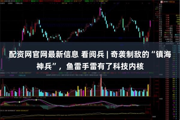 配资网官网最新信息 看阅兵 | 奇袭制敌的“镇海神兵”，鱼雷手雷有了科技内核
