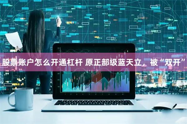 股票账户怎么开通杠杆 原正部级蓝天立，被“双开”