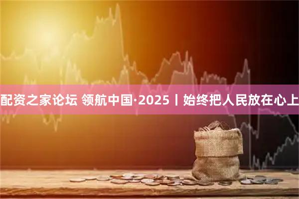 配资之家论坛 领航中国·2025丨始终把人民放在心上