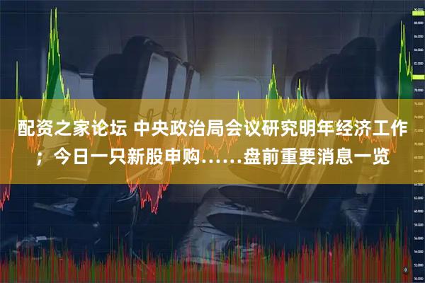 配资之家论坛 中央政治局会议研究明年经济工作；今日一只新股申购……盘前重要消息一览