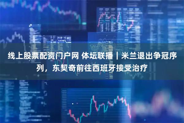 线上股票配资门户网 体坛联播｜米兰退出争冠序列，东契奇前往西班牙接受治疗