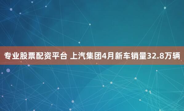 专业股票配资平台 上汽集团4月新车销量32.8万辆